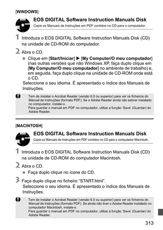 313313
[WINDOWS]
EOS DIGITAL Software Instruction Manuals Disk
Copie os Manuais de Instruções em PDF contidos no CD para o computador.
1 Introduza o EOS DIGITAL Software Instruction Manuals Disk (CD)
na unidade de CD-ROM do computador.
2 Abra o CD.
Clique em [Start/Iniciar] [My Computer/O meu computador]
(nas outras versões que não Windows XP, faça duplo clique em
[My Computer/O meu computador] no ambiente de trabalho) e,
em seguida, faça duplo clique na unidade de CD-ROM onde está
o CD.
Seleccione o seu idioma. É apresentado o índice dos Manuais de
Instruções.
[MACINTOSH]
EOS DIGITAL Software Instruction Manuals Disk
Copie os Manuais de Instruções em PDF contidos no CD para o computador Macintosh.
1 Introduza o EOS DIGITAL Software Instruction Manuals Disk (CD)
na unidade de CD-ROM do computador Macintosh.
2 Abra o CD.
Faça duplo clique no ícone do CD.
3 Faça duplo clique no ficheiro “START.html”.
Seleccione o seu idioma. É apresentado o índice dos Manuais de
Instruções.
Tem de instalar o Acrobat Reader (versão 6.0 ou superior) para ver os ficheiros do
Manual de Instruções (formato PDF). Se o Adobe Reader ainda não estiver instalado
no computador, instale-o.
Para guardar o manual em PDF no computador, utilize a função ‘Save’ (Guardar) do
Adobe Reader.
Tem de instalar o Acrobat Reader (versão 6.0 ou superior) para ver os ficheiros do
Manual de Instruções (formato PDF). Se ainda não tiver o Adobe Reader instalado no
computador Macintosh, instale-o.
Para guardar o manual em PDF no computador, utilize a função ‘Save’ (Guardar) do
Adobe Reader.
 