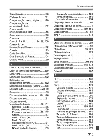 315
Índice Remissivo
Classificação.................................198
Códigos de erro ............................291
Compensação da exposição.........120
Compensação da
exposição do flash ........................132
Contactos de
sincronização do flash ....................16
Contínua .......................................106
Contraste ........................................92
Controlo Rápido................44, 67, 200
Correcção de
iluminação periférica.....................102
Correia ............................................23
Corte 640x480 ..............................180
Criar/Seleccionar Pasta ................104
Criativo Auto ...................................59
D
Dados de Sujidade a Eliminar.......231
Dados de verificação de imagem.......260
Data/Hora........................................30
Definições do utilizador.................262
Definições do
utilizador da câmara................20, 262
Desempenho de recarga (Bateria).....268
Desligar auto.............................28, 50
Desporto .........................................65
Disparo com telecomando ....124, 126
Disparo contínuo.............................81
Disparo no modo
Visualização Directa ...............57, 151
Controlo Rápido........................156
Disparo silencioso ....................159
Focagem manual................80, 167
Grelha.......................................157
Modo Directo (AF) ....................160
Modo Directo com
detecção de rosto (AF).............161
Modo rápido (AF)......................165
Nº estimado de disparos ..........153
Simulação de exposição.......... 158
Temp. medição......................... 159
Visor de informações ............... 154
Disparo p/ selec. ambiência ........... 68
Disparo p/ tipo luz ou cena............. 71
Disparo silencioso ................ 159, 185
Disparo Único........................... 61, 81
DPOF ........................................... 245
E
Efeito de câmara de brincar ......... 221
Efeito de tom (Monocromát.).......... 93
Efeito filtro .............................. 93, 220
Efeito miniatura ............................ 221
Entrada para tripé........................... 17
Espaço de cor .............................. 110
Estilo Imagem........................... 90, 95
Exposição manual................ 118, 174
Exposições longas ....................... 123
Extensão ...................................... 107
F
FEB .............................................. 136
Fiel.................................................. 91
Filme............................................. 171
Controlo Rápido....................... 179
Disparo silencioso.................... 185
Editar........................................ 206
Editar primeira/última cena ...... 206
Exposição manual.................... 174
Gravação de som..................... 184
Grelha ...................................... 185
Modo AF .......................... 179, 182
Reprodução ............................. 204
Tamanho de gravação de filme..... 180
Tamanho do ficheiro................. 181
Taxa de fotogramas ................. 180
Temp. medição......................... 185
Tempo de gravação ................. 181
Tirar Fotografias....................... 178
Ver............................................ 202
 