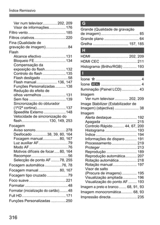 316
Índice Remissivo
Ver num televisor..............202, 209
Visor de informações................176
Filtro vento....................................185
Filtros criativos..............................220
Fina (Qualidade de
gravação de imagem).....................84
Flash
Alcance efectivo .......................131
Bloqueio FE..............................134
Compensação da
exposição do flash....................132
Controlo do flash ......................135
Flash desligado ..........................58
Flash manual....................136, 147
Funções Personalizadas..........138
Redução do efeito de
olhos vermelhos .......................131
Sem fios ...................................139
Sincronização do obturador
(1ª/2ª cortina)............................137
Speedlite Externo .....................148
Velocidade de sincronização do
flash..........................130, 149, 253
Focagem
Aviso sonoro.............................278
Desfocado ..............38, 39, 80, 164
Focagem manual................80, 167
Luz auxiliar AF............................79
Modo AF.....................................76
Motivos difíceis de focar.....80, 164
Recompor...................................56
Selecção de ponto AF........78, 255
Focagem automática ................76, 78
Focagem manual....................80, 167
Focagem tipo cruzado ....................79
Foco suave ...................................221
Formatar .........................................48
Formatar (inicialização do cartão)........48
Full HD..........................................171
Funções Personalizadas ..............250
G
Grande (Qualidade de gravação
de imagem) .................................... 85
Grande plano ................................. 64
Grelha .................................. 157, 185
H
HDMI.................................... 202, 209
HDMI CEC ................................... 211
Histograma (Brilho/RGB) ............. 193
I
Ícone M........................................... 4
Ícone 3 ...................................... 4
Iluminação (Painel LCD) ................ 43
Imagem
Ver num televisor............. 202, 209
Image Stabilizer (Estabilizador de
Imagem) (objectiva) ....................... 38
Imagem
Alerta destaque........................ 192
Apagada .................................. 215
Controlo Rápido........... 44, 67, 200
Histograma .............................. 193
Índice ....................................... 194
Informações de disparo ........... 191
Processamento........................ 219
Proteger................................... 213
Reprodução ............................. 189
Reprodução automática........... 207
Rotação automática................. 218
Rotação manual....................... 197
Visor de salto
(Procura de imagens) .............. 195
Visualização ampliada ............. 196
Visualização do ponto AF ........ 193
Imagem a preto e branco ....... 68, 91, 93
Imagem monocromática........... 68, 93
Impressão directa......................... 235
 