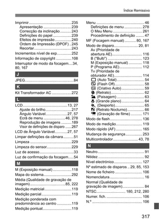 317
Índice Remissivo
Imprimir.........................................235
Apresentação ...........................239
Correcção da inclinação...........243
Definições do papel..................239
Efeitos de impressão................240
Ordem de Impressão (DPOF) ..245
Recortar....................................243
Incrementos nível de exp..............252
Informação de copyright ...............108
Interruptor de modo da focagem....34,
80, 167
J
JPEG...............................................84
K
Kit Transformador AC ...................272
L
LCD...........................................13, 27
Ajuste do brilho.........................217
Ângulo Variável.....................27, 57
Ecrã de menu .....................46, 278
Reprodução de imagens ..........189
Visor de definições de disparo ......267
LCD de Ângulo Variável............27, 57
Limpar definições da câmara..........51
Limpeza ........................................229
Limpeza do sensor........................229
Luz de acesso.................................33
Luz de confirmação da focagem.....54
M
M (Exposição manual) ..................118
Mapa do sistema...........................292
Média (Qualidade de gravação de
imagem)..................................85, 222
Medição matricial..........................119
Medição parcial.............................119
Medição ponderada com
predominância ao centro ..............119
Medição pontual............................119
Menu .............................................. 46
Definições de menu ................. 278
O Meu Menu ............................ 261
Procedimento de definição ........ 47
MF (Focagem manual)........... 80, 167
Modo de disparo....................... 20, 81
Av (Prioridade de
abertura AE)............................. 116
B ("Bulb") ................................. 123
M (Exposição manual) ............. 118
P (Programa AE)...................... 112
Tv (Prioridade de
obturador AE)........................... 114
1 (Auto Total) .......................... 54
7 (Flash Off)............................ 58
C (Criativo Auto)...................... 59
2 (Retrato)................................ 62
3 (Paisagem) .......................... 63
4 (Grande plano)...................... 64
5 (Desporto)............................ 65
6 (Retrato Nocturno) ................ 66
k (Gravação de filme) ........... 171
Modo de flash............................... 136
Modo de medição......................... 119
Modo rápido (AF) ......................... 165
Mudança de segurança................ 253
Multicontrolador........................ 43, 78
N
Neutro............................................. 91
Nitidez ............................................ 92
Nível electrónico........................... 127
Nº estimado de disparos .. 29, 85, 153
Nome de ficheiro .......................... 106
Nomenclatura................................. 16
Normal (Qualidade de
gravação de imagem)..................... 84
NTSC............................ 180, 212, 280
Numer. fich. .................................. 106
N.º ................................................ 106
 