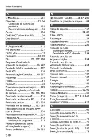 318
Índice Remissivo
O
O Meu Menu.................................261
Objectiva...................................21, 34
Correcção de iluminação
periférica...................................102
Desprendimento do bloqueio .....35
Ocular ...........................................124
ONE SHOT (One-Shot AF).............76
One-Shot AF...................................76
P
P (Programa AE) ..........................112
P/B granulado...............................221
Painel LCD......................................18
Paisagem..................................63, 90
PAL ...............................180, 212, 280
Pequena (Qualidade de
gravação de imagem).............85, 222
Perda de detalhe do destaque......192
Perfil ICC ......................................110
Personalização Controlos.......45, 257
PictBridge .....................................235
Pixels ..............................................84
Ponto AF.........................................78
Prevenção de poeira na imagem.......229
Pré-visualização de profundidade
de campo......................117, 155, 156
Prioridade de abertura AE ............116
Prioridade de obturador AE ..........114
Prioridade de tom .................183, 255
Prioridade tom de destaque ......183, 255
Processamento de imagens RAW
com a câmara...............................224
Processamento imagem RAW......224
Programa AE ................................112
Mudança de programa .............113
Proteger (protecção contra
eliminação de imagens)................213
Punho de Bateria....................29, 292
Q
Q (Controlo Rápido) ....... 44, 67, 200
Qualidade de gravação de imagem..... 84
R
Rácio de aspecto ......................... 157
RAW......................................... 84, 86
RAW+JPEG ................................... 84
Recarregar ..................................... 24
Recortar (imprimir) ....................... 243
Redimensionar............................. 222
Redução de ruído
Exposições longas................... 254
Sensibilidade ISO elevada....... 254
Redução de ruído de
longa exposição ........................... 254
Redução de ruído de
velocidade ISO elevada ............... 254
Redução do efeito de
olhos vermelhos........................... 131
Reinício auto ................................ 107
Reinício manual ........................... 107
Relógio........................................... 30
Reprodução.................................. 189
Reprodução automática............... 207
Retrato ..................................... 62, 90
Retrato Nocturno............................ 66
Rodar (imagem) ........... 197, 218, 243
Rotação automática de
imagens verticais ......................... 218
S
Saturação....................................... 92
Selecção automática (AF).............. 78
Selecção automática AF de
9 pontos ......................................... 78
Selecção automática de ponto AF....... 78
Selecção de idioma........................ 31
Selecção directa (ponto AF)......... 255
Selecção manual (AF).................... 78
 