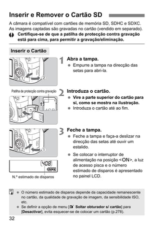 32
A câmara é compatível com cartões de memória SD, SDHC e SDXC.
As imagens captadas são gravadas no cartão (vendido em separado).
Certifique-se de que a patilha de protecção contra gravação
está para cima, para permitir a gravação/eliminação.
1 Abra a tampa.
Empurre a tampa na direcção das
setas para abri-la.
2 Introduza o cartão.
Vire a parte superior do cartão para
si, como se mostra na ilustração.
Introduza o cartão até ao fim.
3 Feche a tampa.
Feche a tampa e faça-a deslizar na
direcção das setas até ouvir um
estalido.
Se colocar o interruptor de
alimentação na posição <1>, a luz
de acesso pisca e o número
estimado de disparos é apresentado
no painel LCD.
Inserir e Remover o Cartão SD
Inserir o Cartão
Patilha de protecção contra gravação
N.º estimado de disparos
O número estimado de disparos depende da capacidade remanescente
no cartão, da qualidade de gravação de imagem, da sensibilidade ISO,
etc.
Se definir a opção de menu [1 Soltar obturador s/ cartão] para
[Desactivar], evita esquecer-se de colocar um cartão (p.278).
 