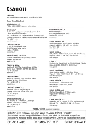 MANUALDEINSTRUÇÕES
Este Manual de Instruções tem efeito a partir de Agosto de 2010. Para obter
informações sobre a compatibilidade da câmara com todos os acessórios e objectivas
lançados no mercado depois desta data, contacte um dos Centros de Assistência da Canon.
CEL-SQ1LA2B0 © CANON INC. 2010 IMPRESSO NA UE
WEB SELF-SERVICE: www.canon-europe.com
CANON INC.
30-2 Shimomaruko 3-chome, Ohta-ku, Tokyo 146-8501, Japão
CANON EUROPA N.V.
PO Box 2262, 1180 EG Amstelveen, Países Baixos
CANON UK LTD
For technical support, please contact the Canon Help Desk:
Canon UK, RCC Customer Service
Unit 130, Centennial Park, Elstree, Herts, WD6 3SE, Reino Unido
Helpdesk: 0844 369 0100 (5pence/minfromaBTlandline,othercostsmayvary)
Fax: 020 8731 4164
www.canon.co.uk
CANON FRANCE SAS
17, quai du Président Paul Doumer
92414 Courbevoie cedex, França
Hot line 0170480500
www.canon.fr
CANON DEUTSCHLAND GmbH
Europark Fichtenhain A10, 47807 Krefeld, Alemanha
Helpdesk: 069 2999 3680
www.canon.de
CANON ITALIA S.P.A.
Via Milano 8, I-20097 San Donato Milanese (MI), Itália
Servizio clienti: 848 800519 (0,0787 €+ 0,0143 €/min)
Fax: 02-8248.4600
www.canon.it
CANON ESP A S.A.
Avenida de Europa nº 6. 28108 Alcobendas (Madrid)
Helpdesk: 901.900.012 (€0,039/min)
Fax: (+34) 91 411 77 80
www.canon.es
CANON BELGIUM N.V. / S.A.
Berkenlaan 3, B – 1831 Diegem, Bélgica
Helpdesk : (02) 620.01.97 (0,053 € + 0,053 €/min)
Fax: (02) 721.32.74
www.canon.be
CANON LUXEMBOURG S.A.
Rue des Joncs 21, L-1818 Howald, Luxemburgo
Helpdesk : 27 302 054 (0,12 €/min)
Fax: (352) 48 47 96232
www.canon.lu
CANON DANMARK A/S
Knud Højgaards Vej 1, DK-2860 Søborg, Dinamarca
Helpdesk: 70 20 55 15 (0,25 DKK + 0,25 DKK/min)
Fax: 70 155 025
www.canon.dk
CANON NORGE as
Hallagerbakken 110, Postboks 33, Holmlia, 1201 Oslo, Noruega
Helpdesk: 23 50 01 43 (0,89 NOK + 0,49 NOK/min)
www.canon.no
CANON OY
Kuluttajatuotteet, Huopalahdentie 24, PL1, 00351 Helsinki, Finlândia
Helpdesk: 020 366 466 (0,0821 €+ 0,0149 €/min)
www.canon.fi
CANON SVENSKA AB
Gustav III:s Boulevard 26, S-169 88 Solna, Suécia
Helpdesk: +46 (0)8 519 923 69 (0,23 SEK + 0,45 SEK/min)
Fax: +46 (0)8 97 20 01
www.canon.se
CANON (SCHWEIZ) AG
Industriestrasse 12, 8305 Dietlikon, Suíça
Helpdesk: 0848 833 838 (0,08 CHF/min)
www.canon.ch
CANON AUSTRIA GmbH
Oberlaaer Strasse 233, A – 1110 Wien, Áustria
Helpdesk: 0810 081009 (0,07 €/min)
www.canon.at
CANON PORTUGAL, S.A.
Rua Alfredo Silva, 14 - Alfragide, 2610-016 Amadora, Portugal
Helpdesk: +351 21 42 45 190 (€0,0847 + €0,031/min)
www.canon.pt
CANON NEDERLAND N.V.
Bovenkerkerweg 59-61
Helpdesk: 020 7219 103
www.canon.nl
1185 XB Amstelveen, Países Baixos
Europa, África e Médio Oriente
MANUAL DE
INSTRUÇÕES
PORTUGUÊS
 