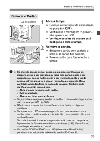 33
Inserir e Remover o Cartão SD
1 Abra a tampa.
Coloque o interruptor de alimentação
na posição <2>.
Verifique se a mensagem “A gravar...”
não aparece no LCD.
Verifique se a luz de acesso está
desligada e abra a tampa.
2 Remova o cartão.
Empurre o cartão com cuidado e
solte-o. O cartão fica saliente.
Puxe o cartão para fora e feche a
tampa.
Remover o Cartão
Luz de acesso
Se a luz de acesso estiver acesa ou a piscar, significa que as
imagens estão a ser gravadas ou lidas pelo cartão, estão a ser
apagadas ou que os dados estão a ser transferidos. Se a luz de
acesso estiver acesa ou a piscar, nunca faça o seguinte. Caso
contrário, pode danificar os dados de imagem. Também pode
danificar o cartão ou a câmara.
• Abrir a tampa da ranhura do cartão.
• Retirar a bateria.
• Abanar ou bater com a câmara.
Se já existirem imagens gravadas no cartão, o número da imagem pode
não começar por 0001 (p.106).
Não toque nos contactos dos cartões com os dedos ou objectos
metálicos.
Se aparecer no LCD uma mensagem de erro relacionada com um
cartão, retire o cartão e volte a colocá-lo. Se o erro persistir, utilize um
cartão diferente.
Se puder transferir todas as imagens do cartão para um computador,
faça-o antes de formatar o cartão com a câmara (p.48). Desta forma,
o cartão poderá voltar ao normal.
Os cartões SDHC e SDXC com UHS (Velocidade Ultra-Rápida)
permitem uma velocidade máxima de escrita SD Class 10.
 
