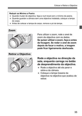 35
Colocar e Retirar a Objectiva
Para utilizar o zoom, rode o anel de
zoom da objectiva com os dedos.
Se quiser utilizar o zoom, faça-o antes
da focagem. Se rodar o anel de zoom
depois de focar o motivo, a imagem
pode ficar ligeiramente desfocada.
Rode a objectiva na direcção da
seta, enquanto carrega no botão
de desprendimento da objectiva.
Rode a objectiva até ela parar e
retire-a da câmara.
Coloque a tampa traseira da
objectiva na objectiva que acabou de
retirar.
Zoom
Reduzir ao Mínimo a Poeira
Quando mudar de objectiva, faça-o num local com o mínimo de poeira.
Quando guardar a câmara sem uma objectiva instalada, coloque a tampa
do corpo.
Antes de colocar a tampa do corpo, remova o pó da tampa.
Retirar a Objectiva
 