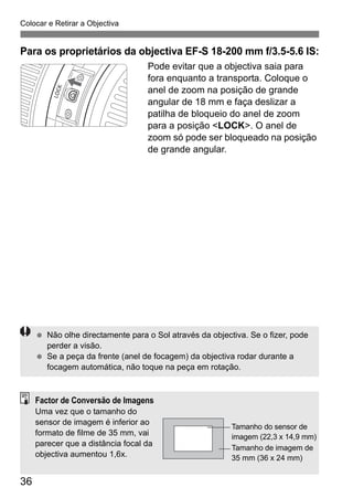 36
Colocar e Retirar a Objectiva
Para os proprietários da objectiva EF-S 18-200 mm f/3.5-5.6 IS:
Pode evitar que a objectiva saia para
fora enquanto a transporta. Coloque o
anel de zoom na posição de grande
angular de 18 mm e faça deslizar a
patilha de bloqueio do anel de zoom
para a posição <LOCK>. O anel de
zoom só pode ser bloqueado na posição
de grande angular.
Não olhe directamente para o Sol através da objectiva. Se o fizer, pode
perder a visão.
Se a peça da frente (anel de focagem) da objectiva rodar durante a
focagem automática, não toque na peça em rotação.
Factor de Conversão de Imagens
Uma vez que o tamanho do
sensor de imagem é inferior ao
formato de filme de 35 mm, vai
parecer que a distância focal da
objectiva aumentou 1,6x.
Tamanho do sensor de
imagem (22,3 x 14,9 mm)
Tamanho de imagem de
35 mm (36 x 24 mm)
 