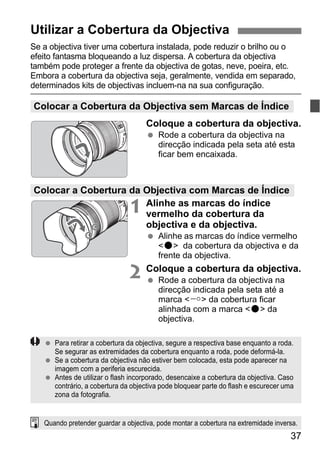 37
Se a objectiva tiver uma cobertura instalada, pode reduzir o brilho ou o
efeito fantasma bloqueando a luz dispersa. A cobertura da objectiva
também pode proteger a frente da objectiva de gotas, neve, poeira, etc.
Embora a cobertura da objectiva seja, geralmente, vendida em separado,
determinados kits de objectivas incluem-na na sua configuração.
Coloque a cobertura da objectiva.
Rode a cobertura da objectiva na
direcção indicada pela seta até esta
ficar bem encaixada.
1 Alinhe as marcas do índice
vermelho da cobertura da
objectiva e da objectiva.
Alinhe as marcas do índice vermelho
<o> da cobertura da objectiva e da
frente da objectiva.
2 Coloque a cobertura da objectiva.
Rode a cobertura da objectiva na
direcção indicada pela seta até a
marca < > da cobertura ficar
alinhada com a marca <o> da
objectiva.
Utilizar a Cobertura da Objectiva
Colocar a Cobertura da Objectiva sem Marcas de Índice
Colocar a Cobertura da Objectiva com Marcas de Índice
Para retirar a cobertura da objectiva, segure a respectiva base enquanto a roda.
Se segurar as extremidades da cobertura enquanto a roda, pode deformá-la.
Se a cobertura da objectiva não estiver bem colocada, esta pode aparecer na
imagem com a periferia escurecida.
Antes de utilizar o flash incorporado, desencaixe a cobertura da objectiva. Caso
contrário, a cobertura da objectiva pode bloquear parte do flash e escurecer uma
zona da fotografia.
Quando pretender guardar a objectiva, pode montar a cobertura na extremidade inversa.
 