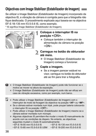 38
Se utilizar o Image Stabilizer (Estabilizador de Imagem) incorporado da
objectiva IS, a vibração da câmara é corrigida para que a fotografia não
fique desfocada. O procedimento explicado aqui baseia-se na objectiva
EF-S 18-135 mm f/3.5-5.6 IS, como exemplo.
* IS significa Image Stabilizer (Estabilizador de Imagem).
1 Coloque o interruptor IS na
posição <1>.
Coloque também o interruptor de
alimentação da câmara na posição
<1>.
2 Carregue no botão do obturador
até meio.
O Image Stabilizer (Estabilizador de
Imagem) começa a funcionar.
3 Capte a imagem.
Se a imagem parecer estável no
visor, carregue no botão do obturador
até ao fim para tirar a fotografia.
Objectivas com Image Stabilizer (Estabilizador de Imagem)
O Image Stabilizer (Estabilizador de Imagem) pode não funcionar se o
motivo se mover na altura da exposição.
O Image Stabilizer (Estabilizador de Imagem) pode não ser eficaz em
caso de vibração excessiva, como por exemplo, num barco.
Pode utilizar o Image Stabilizer (Estabilizador de Imagem) com o
interruptor de modo da focagem da objectiva na posição <AF> ou <MF>.
Se a câmara estiver montada num tripé, pode poupar bateria colocando
o interruptor IS na posição <2>.
Pode utilizar o Image Stabilizer (Estabilizador de Imagem) mesmo se a
câmara estiver montada num monopé.
Algumas objectivas IS permitem-lhe mudar o modo IS manualmente de
acordo com as condições de disparo. No entanto, as objectivas
seguintes mudam o modo IS automaticamente:
• EF-S 18-55 mm f/3.5-5.6 IS • EF-S 18-135 mm f/3.5-5.6 IS
• EF-S 15-85 mm f/3.5-5.6 IS USM • EF-S 18-200 mm f/3.5-5.6 IS
 