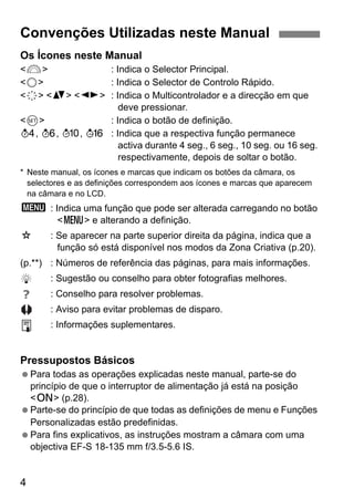 4
Os Ícones neste Manual
<6> : Indica o Selector Principal.
<5> : Indica o Selector de Controlo Rápido.
<9> <V> <U> : Indica o Multicontrolador e a direcção em que
deve pressionar.
<0> : Indica o botão de definição.
0, 9, 7, 8 : Indica que a respectiva função permanece
activa durante 4 seg., 6 seg., 10 seg. ou 16 seg.
respectivamente, depois de soltar o botão.
* Neste manual, os ícones e marcas que indicam os botões da câmara, os
selectores e as definições correspondem aos ícones e marcas que aparecem
na câmara e no LCD.
3 : Indica uma função que pode ser alterada carregando no botão
<M> e alterando a definição.
M : Se aparecer na parte superior direita da página, indica que a
função só está disponível nos modos da Zona Criativa (p.20).
(p.**) : Números de referência das páginas, para mais informações.
: Sugestão ou conselho para obter fotografias melhores.
: Conselho para resolver problemas.
: Aviso para evitar problemas de disparo.
: Informações suplementares.
Pressupostos Básicos
Para todas as operações explicadas neste manual, parte-se do
princípio de que o interruptor de alimentação já está na posição
<1> (p.28).
Parte-se do princípio de que todas as definições de menu e Funções
Personalizadas estão predefinidas.
Para fins explicativos, as instruções mostram a câmara com uma
objectiva EF-S 18-135 mm f/3.5-5.6 IS.
Convenções Utilizadas neste Manual
 