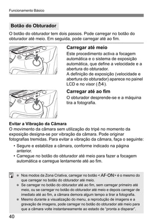 40
Funcionamento Básico
O botão do obturador tem dois passos. Pode carregar no botão do
obturador até meio. Em seguida, pode carregar até ao fim.
Carregar até meio
Este procedimento activa a focagem
automática e o sistema de exposição
automática, que define a velocidade e a
abertura do obturador.
A definição de exposição (velocidade e
abertura do obturador) aparece no painel
LCD e no visor (0).
Carregar até ao fim
O obturador desprende-se e a máquina
tira a fotografia.
Evitar a Vibração da Câmara
O movimento da câmara sem utilização do tripé no momento da
exposição designa-se por vibração da câmara. Pode originar
fotografias tremidas. Para evitar a vibração da câmara, faça o seguinte:
• Segure e estabilize a câmara, conforme indicado na página
anterior.
• Carregue no botão do obturador até meio para fazer a focagem
automática e carregue lentamente até ao fim.
Botão do Obturador
Nos modos da Zona Criativa, carregar no botão <p> é o mesmo do
que carregar no botão do obturador até meio.
Se carregar no botão do obturador até ao fim, sem carregar primeiro até
meio, ou se carregar no botão do obturador até meio e depois carregar de
imediato até ao fim, a câmara demora algum tempo a tirar a fotografia.
Mesmo durante a visualização do menu, a reprodução de imagens e a
gravação de imagens, pode carregar no botão do obturador até meio para
que a câmara volte instantaneamente ao estado de “pronta a disparar”.
 
