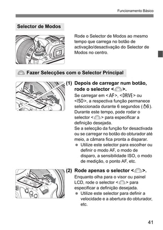 41
Funcionamento Básico
Rode o Selector de Modos ao mesmo
tempo que carrega no botão de
activação/desactivação do Selector de
Modos no centro.
(1) Depois de carregar num botão,
rode o selector <6>.
Se carregar em <f>, <R> ou
<i>, a respectiva função permanece
seleccionada durante 6 segundos (9).
Durante este tempo, pode rodar o
selector <6> para especificar a
definição desejada.
Se a selecção da função for desactivada
ou se carregar no botão do obturador até
meio, a câmara fica pronta a disparar.
Utilize este selector para escolher ou
definir o modo AF, o modo de
disparo, a sensibilidade ISO, o modo
de medição, o ponto AF, etc.
(2) Rode apenas o selector <6>.
Enquanto olha para o visor ou painel
LCD, rode o selector <6> para
especificar a definição desejada.
Utilize este selector para definir a
velocidade e a abertura do obturador,
etc.
Selector de Modos
6 Fazer Selecções com o Selector Principal
 