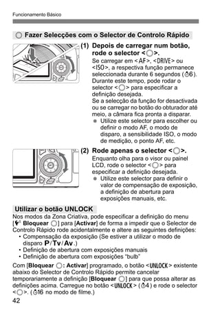 42
Funcionamento Básico
(1) Depois de carregar num botão,
rode o selector <5>.
Se carregar em <f>, <R> ou
<i>, a respectiva função permanece
seleccionada durante 6 segundos (9).
Durante este tempo, pode rodar o
selector <5> para especificar a
definição desejada.
Se a selecção da função for desactivada
ou se carregar no botão do obturador até
meio, a câmara fica pronta a disparar.
Utilize este selector para escolher ou
definir o modo AF, o modo de
disparo, a sensibilidade ISO, o modo
de medição, o ponto AF, etc.
(2) Rode apenas o selector <5>.
Enquanto olha para o visor ou painel
LCD, rode o selector <5> para
especificar a definição desejada.
Utilize este selector para definir o
valor de compensação de exposição,
a definição de abertura para
exposições manuais, etc.
Nos modos da Zona Criativa, pode especificar a definição do menu
[6 Bloquear 5] para [Activar] de forma a impedir que o Selector de
Controlo Rápido rode acidentalmente e altere as seguintes definições:
• Compensação da exposição (Se estiver a utilizar o modo de
disparo d/s/f.)
• Definição de abertura com exposições manuais
• Definição de abertura com exposições “bulb”
Com [Bloquear 5: Activar] programado, o botão <R> existente
abaixo do Selector de Controlo Rápido permite cancelar
temporariamente a definição [Bloquear 5] para que possa alterar as
definições acima. Carregue no botão <R> (0) e rode o selector
<5>. (8 no modo de filme.)
5 Fazer Selecções com o Selector de Controlo Rápido
Utilizar o botão UNLOCK
 