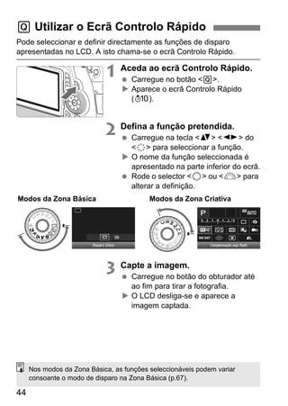 44
Pode seleccionar e definir directamente as funções de disparo
apresentadas no LCD. A isto chama-se o ecrã Controlo Rápido.
1 Aceda ao ecrã Controlo Rápido.
Carregue no botão <Q>.
Aparece o ecrã Controlo Rápido
(7).
2 Defina a função pretendida.
Carregue na tecla <V> <U> do
<9> para seleccionar a função.
O nome da função seleccionada é
apresentado na parte inferior do ecrã.
Rode o selector <5> ou <6> para
alterar a definição.
3 Capte a imagem.
Carregue no botão do obturador até
ao fim para tirar a fotografia.
O LCD desliga-se e aparece a
imagem captada.
Q Utilizar o Ecrã Controlo Rápido
Modos da Zona Básica Modos da Zona Criativa
Nos modos da Zona Básica, as funções seleccionáveis podem variar
consoante o modo de disparo na Zona Básica (p.67).
 
