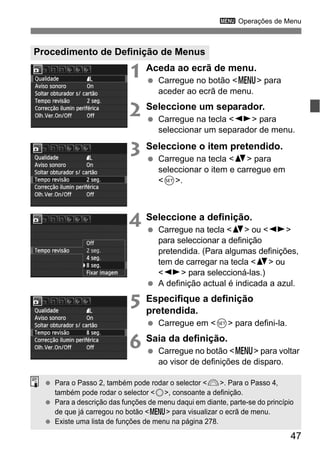 47
3 Operações de Menu
1 Aceda ao ecrã de menu.
Carregue no botão <M> para
aceder ao ecrã de menu.
2 Seleccione um separador.
Carregue na tecla <U> para
seleccionar um separador de menu.
3 Seleccione o item pretendido.
Carregue na tecla <V> para
seleccionar o item e carregue em
<0>.
4 Seleccione a definição.
Carregue na tecla <V> ou <U>
para seleccionar a definição
pretendida. (Para algumas definições,
tem de carregar na tecla <V> ou
<U> para seleccioná-las.)
A definição actual é indicada a azul.
5 Especifique a definição
pretendida.
Carregue em <0> para defini-la.
6 Saia da definição.
Carregue no botão <M> para voltar
ao visor de definições de disparo.
Procedimento de Definição de Menus
Para o Passo 2, também pode rodar o selector <6>. Para o Passo 4,
também pode rodar o selector <5>, consoante a definição.
Para a descrição das funções de menu daqui em diante, parte-se do princípio
de que já carregou no botão <M> para visualizar o ecrã de menu.
Existe uma lista de funções de menu na página 278.
 