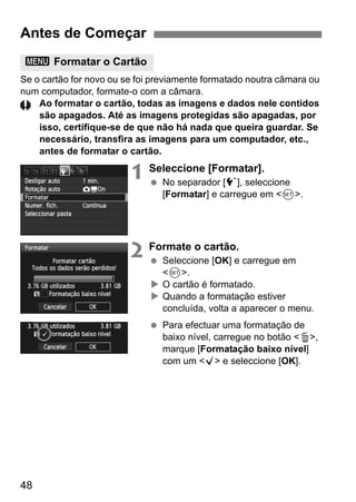 48
Se o cartão for novo ou se foi previamente formatado noutra câmara ou
num computador, formate-o com a câmara.
Ao formatar o cartão, todas as imagens e dados nele contidos
são apagados. Até as imagens protegidas são apagadas, por
isso, certifique-se de que não há nada que queira guardar. Se
necessário, transfira as imagens para um computador, etc.,
antes de formatar o cartão.
1 Seleccione [Formatar].
No separador [5], seleccione
[Formatar] e carregue em <0>.
2 Formate o cartão.
Seleccione [OK] e carregue em
<0>.
O cartão é formatado.
Quando a formatação estiver
concluída, volta a aparecer o menu.
Para efectuar uma formatação de
baixo nível, carregue no botão <L>,
marque [Formatação baixo nível]
com um <X> e seleccione [OK].
Antes de Começar
3 Formatar o Cartão
 