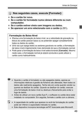 49
Antes de Começar
Se o cartão for novo.
Se o cartão foi formatado numa câmara diferente ou num
computador.
Se o cartão estiver cheio com imagens ou dados.
Se aparecer um erro relacionado com o cartão (p.291).
Nos seguintes casos, execute [Formatar]:
Formatação de Baixo Nível
Efectue uma formatação de baixo nível, se a velocidade de gravação ou
leitura do cartão parecer baixa ou se pretender apagar completamente
todos os dados do cartão.
Uma vez que apaga todos os sectores graváveis no cartão, a formatação
de baixo nível é ligeiramente mais demorada do que a formatação normal.
Pode parar a formatação de baixo nível seleccionando [Cancelar]. Mesmo
neste caso, a formatação normal já estará concluída e pode utilizar o
cartão como habitualmente.
Quando o cartão é formatado ou são apagados dados, apenas as
informações relativas à gestão de ficheiros são alteradas. Nem todos os
dados são realmente apagados. Tenha isto em conta quando vender ou
quando se desfizer do cartão. Quando se desfizer do cartão, execute
uma formatação de baixo nível ou destrua-o fisicamente para evitar a
fuga de dados.
Antes de utilizar um novo cartão Eye-Fi, o software no cartão deve estar
instalado no computador. Em seguida, formate o cartão com a câmara.
A capacidade do cartão que aparece no ecrã de formatação do cartão
pode ser inferior à capacidade indicada no cartão.
Este dispositivo incorpora tecnologia exFAT licenciada pela Microsoft.
 