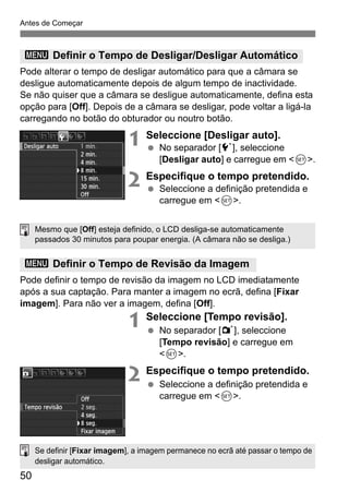 50
Antes de Começar
Pode alterar o tempo de desligar automático para que a câmara se
desligue automaticamente depois de algum tempo de inactividade.
Se não quiser que a câmara se desligue automaticamente, defina esta
opção para [Off]. Depois de a câmara se desligar, pode voltar a ligá-la
carregando no botão do obturador ou noutro botão.
1 Seleccione [Desligar auto].
No separador [5], seleccione
[Desligar auto] e carregue em <0>.
2 Especifique o tempo pretendido.
Seleccione a definição pretendida e
carregue em <0>.
Pode definir o tempo de revisão da imagem no LCD imediatamente
após a sua captação. Para manter a imagem no ecrã, defina [Fixar
imagem]. Para não ver a imagem, defina [Off].
1 Seleccione [Tempo revisão].
No separador [1], seleccione
[Tempo revisão] e carregue em
<0>.
2 Especifique o tempo pretendido.
Seleccione a definição pretendida e
carregue em <0>.
3 Definir o Tempo de Desligar/Desligar Automático
3 Definir o Tempo de Revisão da Imagem
Mesmo que [Off] esteja definido, o LCD desliga-se automaticamente
passados 30 minutos para poupar energia. (A câmara não se desliga.)
Se definir [Fixar imagem], a imagem permanece no ecrã até passar o tempo de
desligar automático.
 