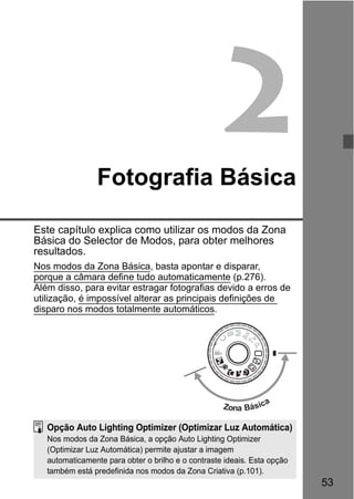 53
2Fotografia Básica
Este capítulo explica como utilizar os modos da Zona
Básica do Selector de Modos, para obter melhores
resultados.
Nos modos da Zona Básica, basta apontar e disparar,
porque a câmara define tudo automaticamente (p.276).
Além disso, para evitar estragar fotografias devido a erros de
utilização, é impossível alterar as principais definições de
disparo nos modos totalmente automáticos.
Zona Básica
Opção Auto Lighting Optimizer (Optimizar Luz Automática)
Nos modos da Zona Básica, a opção Auto Lighting Optimizer
(Optimizar Luz Automática) permite ajustar a imagem
automaticamente para obter o brilho e o contraste ideais. Esta opção
também está predefinida nos modos da Zona Criativa (p.101).
 