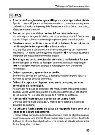 55
1 Fotografia Totalmente Automática
A luz de confirmação de focagem <o> pisca e a focagem não é obtida.
Aponte o ponto AF para uma área com um bom contraste e carregue no
botão do obturador até meio (p.80). Se estiver muito próximo do motivo,
afaste-se e tente de novo.
Por vezes, piscam vários pontos AF ao mesmo tempo.
Isto indica que a focagem foi obtida para todos esses pontos AF. Desde que
o ponto AF que cobre o motivo desejado pisque, pode tirar a fotografia.
O aviso sonoro continua a ser emitido a baixo volume. (A luz de
confirmação de focagem <o> não acende.)
Isso significa que a câmara está a focar continuamente um motivo em
movimento. (A luz de confirmação de focagem <o> não acende.) Pode
fotografar um motivo em movimento focado.
Se carregar no botão do obturador até meio, o motivo não é focado.
Se o interruptor de modo da focagem da objectiva estiver na posição
<MF> (Focagem Manual), coloque-o na posição <AF> (Focagem
Automática).
O flash apareceu, apesar de ser de dia.
Se o motivo estiver em contraluz, o flash pode aparecer para ajudar a
iluminar as zonas escuras do motivo.
O flash incorporado disparou uma série de vezes, em más
condições de iluminação.
Ao carregar no botão do obturador até meio, o flash incorporado pode
disparar várias vezes para ajudar à focagem automática. A isto chama-
se luz auxiliar AF. É eficaz até cerca de 4 metros de distância.
A fotografia ficou escura, apesar de ter usado flash.
O motivo estava muito afastado. O motivo deve estar a 5 metros de
distância da câmara.
Ao utilizar o flash, a parte de baixo da fotografia ficou com uma
tonalidade escura não natural.
O motivo estava demasiado próximo da câmara e o corpo da objectiva originou
o aparecimento de uma sombra. O motivo deve estar a, pelo menos, 1 metro de
distância da câmara. Se a objectiva tiver uma cobertura instalada, retire-a antes
de tirar fotografias com flash.
FAQ
 