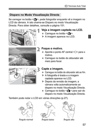 57
1 Técnicas Auto Total
Se carregar no botão <A>, pode fotografar enquanto vê a imagem no
LCD da câmara. A isto chama-se Disparo no modo Visualização
Directa. Para obter detalhes, consulte a página 151.
1 Veja a imagem captada no LCD.
Carregue no botão <A>.
A imagem aparece no LCD.
2 Foque o motivo.
Aponte o ponto AF central < > para o
motivo.
Carregue no botão do obturador até
meio para focar.
3 Capte a imagem.
Carregue no botão do obturador até ao fim.
A fotografia é tirada e a imagem
captada aparece no LCD.
Depois da revisão da imagem, a
câmara volta automaticamente ao
disparo no modo Visualização Directa.
Carregue no botão <A> para sair do
disparo no modo Visualização Directa.
Também pode rodar o LCD em várias direcções (p.27).
Disparo no Modo Visualização Directa
Ângulo normal Ângulo baixo Ângulo alto
 