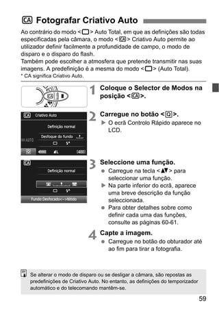 59
Ao contrário do modo <1> Auto Total, em que as definições são todas
especificadas pela câmara, o modo <C> Criativo Auto permite ao
utilizador definir facilmente a profundidade de campo, o modo de
disparo e o disparo do flash.
Também pode escolher a atmosfera que pretende transmitir nas suas
imagens. A predefinição é a mesma do modo <1> (Auto Total).
* CA significa Criativo Auto.
1 Coloque o Selector de Modos na
posição <C>.
2 Carregue no botão <Q>.
O ecrã Controlo Rápido aparece no
LCD.
3 Seleccione uma função.
Carregue na tecla <V> para
seleccionar uma função.
Na parte inferior do ecrã, aparece
uma breve descrição da função
seleccionada.
Para obter detalhes sobre como
definir cada uma das funções,
consulte as páginas 60-61.
4 Capte a imagem.
Carregue no botão do obturador até
ao fim para tirar a fotografia.
C Fotografar Criativo Auto
Se alterar o modo de disparo ou se desligar a câmara, são repostas as
predefinições de Criativo Auto. No entanto, as definições do temporizador
automático e do telecomando mantêm-se.
 