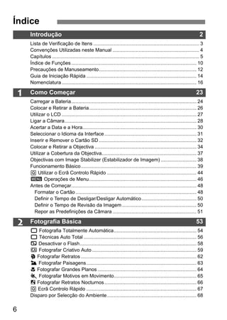 6
1
2
Introdução 2
Lista de Verificação de Itens ............................................................................. 3
Convenções Utilizadas neste Manual ............................................................... 4
Capítulos ........................................................................................................... 5
Índice de Funções ........................................................................................... 10
Precauções de Manuseamento....................................................................... 12
Guia de Iniciação Rápida ................................................................................ 14
Nomenclatura .................................................................................................. 16
Como Começar 23
Carregar a Bateria........................................................................................... 24
Colocar e Retirar a Bateria.............................................................................. 26
Utilizar o LCD .................................................................................................. 27
Ligar a Câmara................................................................................................ 28
Acertar a Data e a Hora................................................................................... 30
Seleccionar o Idioma da Interface................................................................... 31
Inserir e Remover o Cartão SD ....................................................................... 32
Colocar e Retirar a Objectiva .......................................................................... 34
Utilizar a Cobertura da Objectiva..................................................................... 37
Objectivas com Image Stabilizer (Estabilizador de Imagem) .......................... 38
Funcionamento Básico.................................................................................... 39
Q Utilizar o Ecrã Controlo Rápido ................................................................. 44
3 Operações de Menu.............................................................................. 46
Antes de Começar........................................................................................... 48
Formatar o Cartão........................................................................................ 48
Definir o Tempo de Desligar/Desligar Automático........................................ 50
Definir o Tempo de Revisão da Imagem ...................................................... 50
Repor as Predefinições da Câmara ............................................................. 51
Fotografia Básica 53
1 Fotografia Totalmente Automática............................................................ 54
1 Técnicas Auto Total .................................................................................. 56
7 Desactivar o Flash..................................................................................... 58
C Fotografar Criativo Auto............................................................................ 59
2 Fotografar Retratos .................................................................................... 62
3 Fotografar Paisagens................................................................................ 63
4 Fotografar Grandes Planos ........................................................................ 64
5 Fotografar Motivos em Movimento............................................................ 65
6 Fotografar Retratos Nocturnos................................................................... 66
Q Ecrã Controlo Rápido ................................................................................ 67
Disparo por Selecção do Ambiente................................................................. 68
Índice
 