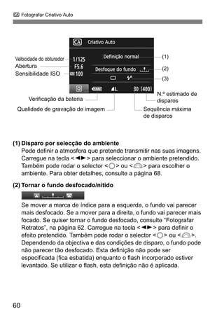 C Fotografar Criativo Auto
60
(1) Disparo por selecção do ambiente
Pode definir a atmosfera que pretende transmitir nas suas imagens.
Carregue na tecla <U> para seleccionar o ambiente pretendido.
Também pode rodar o selector <5> ou <6> para escolher o
ambiente. Para obter detalhes, consulte a página 68.
(2) Tornar o fundo desfocado/nítido
Se mover a marca de índice para a esquerda, o fundo vai parecer
mais desfocado. Se a mover para a direita, o fundo vai parecer mais
focado. Se quiser tornar o fundo desfocado, consulte “Fotografar
Retratos”, na página 62. Carregue na tecla <U> para definir o
efeito pretendido. Também pode rodar o selector <5> ou <6>.
Dependendo da objectiva e das condições de disparo, o fundo pode
não parecer tão desfocado. Esta definição não pode ser
especificada (fica esbatida) enquanto o flash incorporado estiver
levantado. Se utilizar o flash, esta definição não é aplicada.
Velocidade do obturador (1)
(2)
(3)
Verificação da bateria
N.º estimado de
disparos
Sequência máxima
de disparos
Sensibilidade ISO
Qualidade de gravação de imagem
Abertura
 