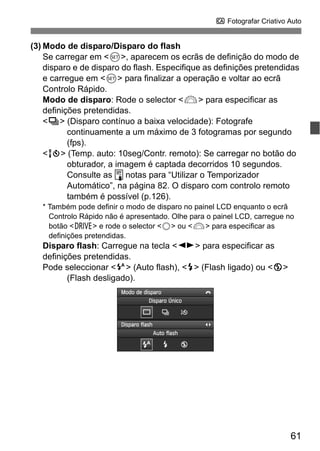 61
C Fotografar Criativo Auto
(3) Modo de disparo/Disparo do flash
Se carregar em <0>, aparecem os ecrãs de definição do modo de
disparo e de disparo do flash. Especifique as definições pretendidas
e carregue em <0> para finalizar a operação e voltar ao ecrã
Controlo Rápido.
Modo de disparo: Rode o selector <6> para especificar as
definições pretendidas.
<i> (Disparo contínuo a baixa velocidade): Fotografe
continuamente a um máximo de 3 fotogramas por segundo
(fps).
<Q> (Temp. auto: 10seg/Contr. remoto): Se carregar no botão do
obturador, a imagem é captada decorridos 10 segundos.
Consulte as notas para “Utilizar o Temporizador
Automático”, na página 82. O disparo com controlo remoto
também é possível (p.126).
* Também pode definir o modo de disparo no painel LCD enquanto o ecrã
Controlo Rápido não é apresentado. Olhe para o painel LCD, carregue no
botão <R> e rode o selector <5> ou <6> para especificar as
definições pretendidas.
Disparo flash: Carregue na tecla <U> para especificar as
definições pretendidas.
Pode seleccionar <a> (Auto flash), <D> (Flash ligado) ou <b>
(Flash desligado).
 