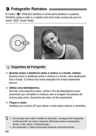 62
O modo <2> (Retrato) desfoca o fundo para destacar a pessoa.
Também capta a pele e o cabelo com tons mais suaves do que no
modo <1> (Auto Total).
Quanto maior a distância entre o motivo e o fundo, melhor.
Quanto maior a distância entre o motivo e o fundo, mais desfocado
fica o fundo. O motivo fica mais realçado em fundo totalmente
escuro.
Utilize uma teleobjectiva.
Se tiver uma objectiva zoom, utilize o fim da teleobjectiva para
preencher por completo a moldura com a imagem da pessoa da
cintura para cima. Aproxime-se mais, se for necessário.
Foque o rosto.
Verifique se o ponto AF que cobre o rosto está a piscar a vermelho.
2 Fotografar Retratos
Sugestões de Fotografia
Se carregar sem soltar o botão do obturador, consegue tirar fotografias
continuamente, de modo a apanhar diferentes poses e expressões
faciais. (máx. aprox. 3 disparos/seg.)
Se necessário, o flash incorporado aparece automaticamente.
 