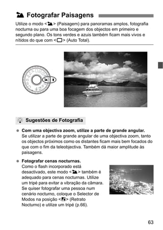 63
Utilize o modo <3> (Paisagem) para panoramas amplos, fotografia
nocturna ou para uma boa focagem dos objectos em primeiro e
segundo plano. Os tons verdes e azuis também ficam mais vivos e
nítidos do que com <1> (Auto Total).
Com uma objectiva zoom, utilize a parte de grande angular.
Se utilizar a parte de grande angular de uma objectiva zoom, tanto
os objectos próximos como os distantes ficam mais bem focados do
que com o fim da teleobjectiva. Também dá maior amplitude às
paisagens.
Fotografar cenas nocturnas.
Como o flash incorporado está
desactivado, este modo <3> também é
adequado para cenas nocturnas. Utilize
um tripé para evitar a vibração da câmara.
Se quiser fotografar uma pessoa num
cenário nocturno, coloque o Selector de
Modos na posição <6> (Retrato
Nocturno) e utilize um tripé (p.66).
3 Fotografar Paisagens
Sugestões de Fotografia
 