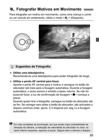 65
Para fotografar um motivo em movimento, como uma criança a correr
ou um veículo em andamento, utilize o modo <5> (Desporto).
Utilize uma teleobjectiva.
Recomenda-se uma teleobjectiva para poder fotografar de longe.
Utilize o ponto AF central para focar.
Aponte o ponto AF central para o motivo e carregue no botão do
obturador até meio para a focagem automática. Durante a focagem
automática, o aviso sonoro é emitido a baixo volume. Se não for
possível focar, a luz de confirmação da focagem <o> começa a
piscar.
Quando quiser tirar a fotografia, carregue no botão do obturador até
ao fim. Se carregar sem soltar o botão do obturador, são activados o
disparo contínuo (máx. aprox. 5,3 disparos por seg.) e a focagem
automática.
5 Fotografar Motivos em Movimento
Sugestões de Fotografia
Em más condições de iluminação, em que existe maior probabilidade de
vibração da câmara, a indicação de velocidade do obturador no visor, no
canto inferior esquerdo, aparece a piscar. Segure bem a câmara e dispare.
 