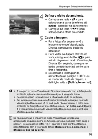 69
Disparo por Selecção do Ambiente
4 Defina o efeito do ambiente.
Carregue na tecla <V> para
seleccionar a barra de efeitos até
[Efeito] aparecer na parte inferior.
Carregue na tecla <U> para
seleccionar o efeito pretendido.
5 Capte a imagem.
Para fotografar enquanto vê a
imagem no modo Visualização
Directa, carregue no botão do
obturador.
Para voltar ao disparo através do
visor, carregue no botão <A> para
sair do disparo no modo Visualização
Directa. Em seguida, carregue no
botão do obturador até ao fim para
tirar a fotografia.
Se colocar o interruptor de
alimentação na posição <2> ou
se mudar de modo de disparo, a
definição volta a [Definição normal].
A imagem no modo Visualização Directa apresentada com a definição de
ambiente aplicada não é exactamente igual à fotografia tirada.
Se utilizar o flash, pode diminuir a eficácia do efeito do ambiente.
Em locais exteriores com uma forte luminosidade, a imagem no modo
Visualização Directa que vê no ecrã pode não apresentar o brilho ou o
ambiente da fotografia que tirou. Defina o menu [6 Brilho do LCD] para
4 e veja a imagem no modo Visualização Directa sem que o ecrã seja
afectado pela luz exterior.
Se não quiser que a imagem no modo Visualização Directa seja
apresentada enquanto define as funções, carregue no botão <Q> após o
passo 1. Se carregar no botão <Q>, aparece o ecrã Controlo Rápido e
pode fotografar com o visor após definir [Disparo p/ selec. ambiência] e
[Disparo p/ tipo luz ou cena].
 