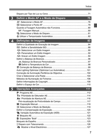 7
Índice
3
5
4
Disparo por Tipo de Luz ou Cena ....................................................................71
Definir o Modo AF e o Modo de Disparo 75
f: Seleccionar o Modo AF.............................................................................76
S Seleccionar o Ponto AF .............................................................................78
Quando a Focagem Automática não Funciona................................................80
MF: Focagem Manual ...................................................................................80
i Seleccionar o Modo de Disparo.................................................................81
j Utilizar o Temporizador Automático............................................................82
Definições de Imagens 83
Definir a Qualidade de Gravação de Imagem..................................................84
i: Definir a Sensibilidade ISO.......................................................................88
A Seleccionar um Estilo Imagem ................................................................90
A Personalizar um Estilo Imagem ...............................................................92
A Gravar um Estilo Imagem ........................................................................94
Definir o Balanço de Brancos...........................................................................96
O Balanço de Brancos Personalizado........................................................97
P Definir a Temperatura da Cor ..................................................................98
u Correcção de Balanço de Brancos .............................................................99
Auto Lighting Optimizer (Optimizar Luz Automática) .....................................101
Correcção de Iluminação Periférica da Objectiva..........................................102
Criar e Seleccionar uma Pasta ......................................................................104
Métodos de Numeração de Ficheiros ............................................................106
Definir Informações de Copyright...................................................................108
Definir o Espaço de Cor.................................................................................110
Operações Avançadas 111
d: Programa AE............................................................................................112
s: Prioridade de Obturador AE...................................................................114
f: Prioridade de Abertura AE.....................................................................116
Pré-visualização de Profundidade de Campo.............................................117
a: Exposição Manual ...................................................................................118
q Seleccionar o Modo de Medição..............................................................119
Definir a Compensação da Exposição...........................................................120
h Variação Automática da Exposição (AEB) ..............................................121
A Bloqueio AE..............................................................................................122
F: Exposições “Bulb” ....................................................................................123
Bloqueio de Espelho ......................................................................................125
R Disparo com Telecomando .........................................................................126
Q Mostrar o Nível Electrónico ....................................................................127
 