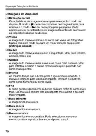 Disparo por Selecção do Ambiente
70
Definições de Ambiente
(1) Definição normal
Características de imagem normais para o respectivo modo de
disparo. O modo <2> tem características de imagem ideais para
retratos e o modo <3> foi concebido para paisagens. Cada
ambiente inclui características de imagem diferentes de acordo com
os respectivos modos de disparo.
(2) Vívida
A imagem do motivo é nítida e as cores são vivas. As fotografias
tiradas com este modo causam um maior impacto do que com
[Definição normal].
(3) Suave
A imagem do motivo é mais suave e requintada. Ideal para retratos,
animais, flores, etc.
(4) Quente
A imagem do motivo é mais suave e as cores mais quentes. Ideal
para retratos, animais e outros motivos aos quais pretende dar
cores mais quentes.
(5) Intensa
Ao mesmo tempo que o brilho geral é ligeiramente reduzido, o
motivo é realçado para um maior impacto. Destaca os motivos,
como seres humanos ou seres vivos.
(6) Fria
O brilho geral é ligeiramente reduzido com um matiz de cores mais
frias. Um motivo à sombra terá um aspecto mais calmo e causará
maior impacto.
(7) Mais brilhante
A imagem fica mais clara.
(8) Mais escura
A imagem fica mais escura.
(9) Monocromática
A imagem fica monocromática. Pode seleccionar, como cor
monocromática, o preto e branco, o sépia ou o azul.
 