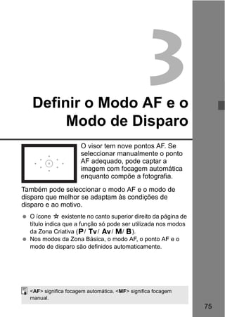 75
3Definir o Modo AF e o
Modo de Disparo
O visor tem nove pontos AF. Se
seleccionar manualmente o ponto
AF adequado, pode captar a
imagem com focagem automática
enquanto compõe a fotografia.
Também pode seleccionar o modo AF e o modo de
disparo que melhor se adaptam às condições de
disparo e ao motivo.
O ícone M existente no canto superior direito da página de
título indica que a função só pode ser utilizada nos modos
da Zona Criativa (d/ s/ f/ a/ F).
Nos modos da Zona Básica, o modo AF, o ponto AF e o
modo de disparo são definidos automaticamente.
<AF> significa focagem automática. <MF> significa focagem
manual.
 