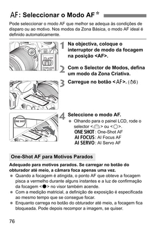 76
Pode seleccionar o modo AF que melhor se adequa às condições de
disparo ou ao motivo. Nos modos da Zona Básica, o modo AF ideal é
definido automaticamente.
1 Na objectiva, coloque o
interruptor de modo da focagem
na posição <AF>.
2 Com o Selector de Modos, defina
um modo da Zona Criativa.
3 Carregue no botão <f>. (9)
4 Seleccione o modo AF.
Olhando para o painel LCD, rode o
selector <6> ou <5>.
X: One-Shot AF
9: AI Focus AF
Z: AI Servo AF
Adequado para motivos parados. Se carregar no botão do
obturador até meio, a câmara foca apenas uma vez.
Quando a focagem é atingida, o ponto AF que obteve a focagem
pisca a vermelho durante alguns instantes e a luz de confirmação
da focagem <o> no visor também acende.
Com a medição matricial, a definição de exposição é especificada
ao mesmo tempo que se consegue focar.
Enquanto carrega no botão do obturador até meio, a focagem fica
bloqueada. Pode depois recompor a imagem, se quiser.
f: Seleccionar o Modo AFN
One-Shot AF para Motivos Parados
 