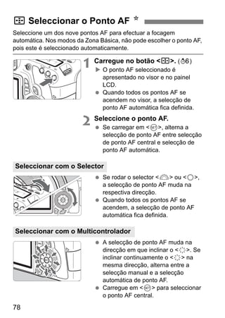 78
Seleccione um dos nove pontos AF para efectuar a focagem
automática. Nos modos da Zona Básica, não pode escolher o ponto AF,
pois este é seleccionado automaticamente.
1 Carregue no botão <S>. (9)
O ponto AF seleccionado é
apresentado no visor e no painel
LCD.
Quando todos os pontos AF se
acendem no visor, a selecção de
ponto AF automática fica definida.
2 Seleccione o ponto AF.
Se carregar em <0>, alterna a
selecção de ponto AF entre selecção
de ponto AF central e selecção de
ponto AF automática.
Se rodar o selector <6> ou <5>,
a selecção de ponto AF muda na
respectiva direcção.
Quando todos os pontos AF se
acendem, a selecção de ponto AF
automática fica definida.
A selecção de ponto AF muda na
direcção em que inclinar o <9>. Se
inclinar continuamente o <9> na
mesma direcção, alterna entre a
selecção manual e a selecção
automática de ponto AF.
Carregue em <0> para seleccionar
o ponto AF central.
S Seleccionar o Ponto AF N
Seleccionar com o Selector
Seleccionar com o Multicontrolador
 
