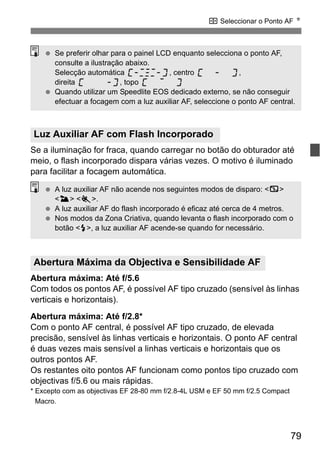79
S Seleccionar o Ponto AF N
Se a iluminação for fraca, quando carregar no botão do obturador até
meio, o flash incorporado dispara várias vezes. O motivo é iluminado
para facilitar a focagem automática.
Abertura máxima: Até f/5.6
Com todos os pontos AF, é possível AF tipo cruzado (sensível às linhas
verticais e horizontais).
Abertura máxima: Até f/2.8*
Com o ponto AF central, é possível AF tipo cruzado, de elevada
precisão, sensível às linhas verticais e horizontais. O ponto AF central
é duas vezes mais sensível a linhas verticais e horizontais que os
outros pontos AF.
Os restantes oito pontos AF funcionam como pontos tipo cruzado com
objectivas f/5.6 ou mais rápidas.
* Excepto com as objectivas EF 28-80 mm f/2.8-4L USM e EF 50 mm f/2.5 Compact
Macro.
Luz Auxiliar AF com Flash Incorporado
Abertura Máxima da Objectiva e Sensibilidade AF
Se preferir olhar para o painel LCD enquanto selecciona o ponto AF,
consulte a ilustração abaixo.
Selecção automática , centro ,
direita , topo
Quando utilizar um Speedlite EOS dedicado externo, se não conseguir
efectuar a focagem com a luz auxiliar AF, seleccione o ponto AF central.
A luz auxiliar AF não acende nos seguintes modos de disparo: <7>
<3> <5>.
A luz auxiliar AF do flash incorporado é eficaz até cerca de 4 metros.
Nos modos da Zona Criativa, quando levanta o flash incorporado com o
botão <I>, a luz auxiliar AF acende-se quando for necessário.
 
