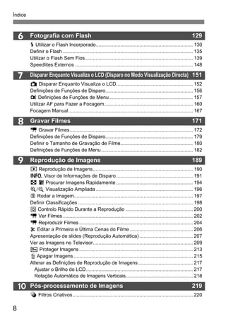 8
Índice
10
9
6
7
8
Fotografia com Flash 129
D Utilizar o Flash Incorporado....................................................................... 130
Definir o Flash ............................................................................................... 135
Utilizar o Flash Sem Fios............................................................................... 139
Speedlites Externos ...................................................................................... 148
Disparar Enquanto Visualiza o LCD (Disparo no Modo Visualização Directa) 151
A Disparar Enquanto Visualiza o LCD........................................................ 152
Definições de Funções de Disparo................................................................ 156
z Definições de Funções de Menu............................................................. 157
Utilizar AF para Fazer a Focagem................................................................. 160
Focagem Manual........................................................................................... 167
Gravar Filmes 171
k Gravar Filmes.......................................................................................... 172
Definições de Funções de Disparo................................................................ 179
Definir o Tamanho de Gravação de Filme..................................................... 180
Definições de Funções de Menu................................................................... 182
Reprodução de Imagens 189
x Reprodução de Imagens......................................................................... 190
B Visor de Informações de Disparo........................................................ 191
H I Procurar Imagens Rapidamente ........................................................ 194
u/y Visualização Ampliada....................................................................... 196
b Rodar a Imagem....................................................................................... 197
Definir Classificações .................................................................................... 198
Q Controlo Rápido Durante a Reprodução ................................................. 200
k Ver Filmes ............................................................................................... 202
k Reproduzir Filmes ................................................................................... 204
X Editar a Primeira e Última Cenas do Filme .............................................. 206
Apresentação de slides (Reprodução Automática) ....................................... 207
Ver as Imagens no Televisor......................................................................... 209
K Proteger Imagens ................................................................................... 213
L Apagar Imagens ....................................................................................... 215
Alterar as Definições de Reprodução de Imagens........................................ 217
Ajustar o Brilho do LCD.............................................................................. 217
Rotação Automática de Imagens Verticais................................................. 218
Pós-processamento de Imagens 219
Filtros Criativos........................................................................................ 220
 