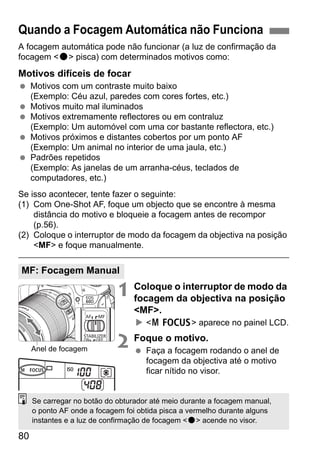 80
A focagem automática pode não funcionar (a luz de confirmação da
focagem <o> pisca) com determinados motivos como:
Motivos difíceis de focar
Motivos com um contraste muito baixo
(Exemplo: Céu azul, paredes com cores fortes, etc.)
Motivos muito mal iluminados
Motivos extremamente reflectores ou em contraluz
(Exemplo: Um automóvel com uma cor bastante reflectora, etc.)
Motivos próximos e distantes cobertos por um ponto AF
(Exemplo: Um animal no interior de uma jaula, etc.)
Padrões repetidos
(Exemplo: As janelas de um arranha-céus, teclados de
computadores, etc.)
Se isso acontecer, tente fazer o seguinte:
(1) Com One-Shot AF, foque um objecto que se encontre à mesma
distância do motivo e bloqueie a focagem antes de recompor
(p.56).
(2) Coloque o interruptor de modo da focagem da objectiva na posição
<MF> e foque manualmente.
1 Coloque o interruptor de modo da
focagem da objectiva na posição
<MF>.
<4 L> aparece no painel LCD.
2 Foque o motivo.
Faça a focagem rodando o anel de
focagem da objectiva até o motivo
ficar nítido no visor.
Quando a Focagem Automática não Funciona
MF: Focagem Manual
Anel de focagem
Se carregar no botão do obturador até meio durante a focagem manual,
o ponto AF onde a focagem foi obtida pisca a vermelho durante alguns
instantes e a luz de confirmação de focagem <o> acende no visor.
 