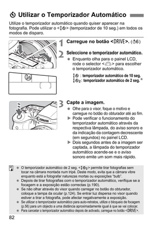 82
Utilize o temporizador automático quando quiser aparecer na
fotografia. Pode utilizar o <Q> (temporizador de 10 seg.) em todos os
modos de disparo.
1 Carregue no botão <R>. (9)
2 Seleccione o temporizador automático.
Enquanto olha para o painel LCD,
rode o selector <6> para escolher
o temporizador automático.
Q : temporizador automático de 10 seg.
k: temporizador automático de 2 seg.N
3 Capte a imagem.
Olhe para o visor, foque o motivo e
carregue no botão do obturador até ao fim.
Pode verificar o funcionamento do
temporizador automático através da
respectiva lâmpada, do aviso sonoro e
da indicação da contagem decrescente
(em segundos) no painel LCD.
Dois segundos antes de a imagem ser
captada, a lâmpada do temporizador
automático acende-se e o aviso
sonoro emite um som mais rápido.
j Utilizar o Temporizador Automático
O temporizador automático de 2 seg. <k> permite tirar fotografias sem
tocar na câmara montada num tripé. Deste modo, evita que a câmara vibre
enquanto está a fotografar naturezas mortas ou exposições “bulb”.
Depois de tirar fotografias com o temporizador automático, verifique se a
focagem e a exposição estão correctas (p.190).
Se não olhar através do visor quando carregar no botão do obturador,
coloque a tampa da ocular (p.124). Se entrar luz dispersa no visor quando
estiver a tirar a fotografia, pode afectar negativamente a exposição.
Se utilizar o temporizador automático para auto-retratos, utilize o bloqueio de focagem
(p.56) para um objecto a uma distância aproximadamente igual à que se vai colocar.
Para cancelar o temporizador automático depois de activado, carregue no botão <R>.
 
