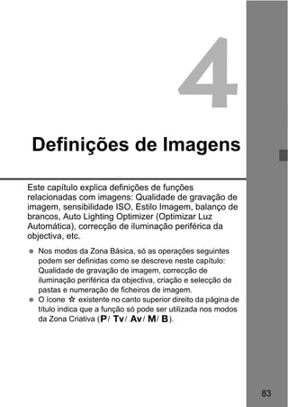 83
4Definições de Imagens
Este capítulo explica definições de funções
relacionadas com imagens: Qualidade de gravação de
imagem, sensibilidade ISO, Estilo Imagem, balanço de
brancos, Auto Lighting Optimizer (Optimizar Luz
Automática), correcção de iluminação periférica da
objectiva, etc.
Nos modos da Zona Básica, só as operações seguintes
podem ser definidas como se descreve neste capítulo:
Qualidade de gravação de imagem, correcção de
iluminação periférica da objectiva, criação e selecção de
pastas e numeração de ficheiros de imagem.
O ícone M existente no canto superior direito da página de
título indica que a função só pode ser utilizada nos modos
da Zona Criativa (d/ s/ f/ a/ F).
 