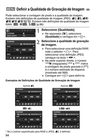 84
Pode seleccionar a contagem de pixels e a qualidade da imagem.
Existem oito definições de qualidade de imagem JPEG: 73/83/74/
84/7a/8a/b/c. Existem três definições de qualidade de imagem
RAW: 1, 41, 61 (p.86)
1 Seleccione [Qualidade].
No separador [1], seleccione
[Qualidade] e carregue em <0>.
2 Seleccione a qualidade de gravação
de imagem.
Para seleccionar uma definição RAW,
rode o selector <6>. Para
seleccionar uma definição JPEG,
carregue na tecla <U>.
Na parte superior direita, o número
“***M (megapixels) **** x ****” indica
a contagem de pixels gravada e [***]
é o número estimado de disparos
(mostrado até 999).
Carregue em <0> para defini-la.
Exemplos de Definições de Qualidade de Gravação de Imagem
* Se [–] estiver especificado para RAW e JPEG, 73 é definido.
3 Definir a Qualidade de Gravação de Imagem
Apenas73
61+741+73
Apenas 1
 