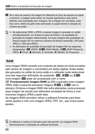 86
3 Definir a Qualidade de Gravação de Imagem
Uma imagem RAW consiste num conjunto de dados em bruto enviados
pelo sensor de imagem e convertidos em dados digitais. Estes dados
são gravados no cartão tal como estão e o utilizador pode seleccionar
uma das seguintes definições de qualidade: 1, 41 ou 61.
Uma imagem 1 pode ser processada com o menu
[3 Processamento imagem RAW] (p.224) e gravada como imagem
JPEG. (Não é possível processar imagens 41 e 61 com a
câmara.) Embora a imagem RAW não sofra alterações, pode processar
essa imagem de acordo com diferentes condições de forma a criar
inúmeras imagens JPEG a partir dela.
As imagens RAW permitem utilizar o software fornecido para fazer
vários ajustes e criar uma imagem JPEG, TIFF, etc., que inclua esses
ajustes.
RAW
Se o rácio de aspecto da imagem for diferente do rácio de aspecto do papel
a imprimir, a imagem pode sofrer um recorte significativo caso tenha
definido uma impressão sem margens. Se a imagem for recortada, pode
ficar com o efeito de grão mais acentuado no papel devido à redução do
número de pixels.
Se seleccionar RAW e JPEG, a mesma imagem é gravada no cartão
simultaneamente, em ambos os tipos de ficheiro, na qualidade de
gravação de imagem seleccionada. As duas imagens são guardadas na
mesma pasta com os mesmos números de ficheiro (extensão .JPG para
JPEG e .CR2 para RAW).
As definições de qualidade de gravação de imagem têm as seguintes
designações: 1 (RAW), 41 (RAW Média), 61 (RAW Pequena),
JPEG, 7 (Fina), 8 (Normal), 3 (Grande), 4 (Média), 6 (Pequena).
O software à venda no mercado pode não permitir ver imagens RAW.
Recomenda-se a utilização do software fornecido.
 