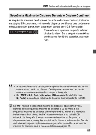87
3 Definir a Qualidade de Gravação de Imagem
A sequência máxima de disparos durante o disparo contínuo indicada
na página 85 consiste no número de disparos contínuos que podem ser
efectuados sem parar, com base num cartão de 4 GB formatado.
Esse número aparece na parte inferior
direita do visor. Se a sequência máxima
de disparos for 99 ou superior, aparece
“99”.
Sequência Máxima de Disparos Durante o Disparo Contínuo
A sequência máxima de disparos é apresentada mesmo que não tenha
colocado um cartão na câmara. Certifique-se de que tem um cartão
colocado na câmara antes de começar a fotografar.
Se [8F.Pn II -2: Red.ruído veloc. ISO elevado] for definida para
[2: Forte], a sequência máxima de disparos diminui bastante (p.254).
Se “99”, relativo à sequência máxima de disparos, aparecer no visor,
significa que a sequência máxima de disparos é 99 ou mais. Se a
sequência máxima de disparos diminuir para 98 ou menos e a memória
buffer interna ficar cheia, “buSY” aparece no visor e no painel LCD.
A função de fotografia é temporariamente desactivada. Se parar os
disparos contínuos, a sequência máxima de disparos vai aumentar. Depois
de todas as imagens captadas estarem gravadas no cartão, a sequência
máxima de disparos será a que está listada na página 85.
 
