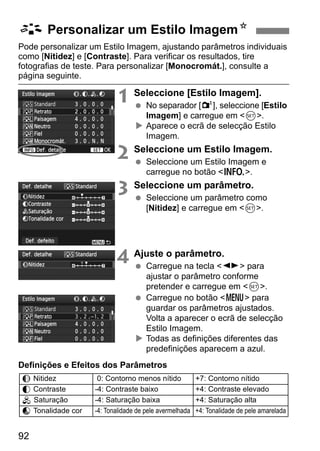 92
Pode personalizar um Estilo Imagem, ajustando parâmetros individuais
como [Nitidez] e [Contraste]. Para verificar os resultados, tire
fotografias de teste. Para personalizar [Monocromát.], consulte a
página seguinte.
1 Seleccione [Estilo Imagem].
No separador [2], seleccione [Estilo
Imagem] e carregue em <0>.
Aparece o ecrã de selecção Estilo
Imagem.
2 Seleccione um Estilo Imagem.
Seleccione um Estilo Imagem e
carregue no botão <B>.
3 Seleccione um parâmetro.
Seleccione um parâmetro como
[Nitidez] e carregue em <0>.
4 Ajuste o parâmetro.
Carregue na tecla <U> para
ajustar o parâmetro conforme
pretender e carregue em <0>.
Carregue no botão <M> para
guardar os parâmetros ajustados.
Volta a aparecer o ecrã de selecção
Estilo Imagem.
Todas as definições diferentes das
predefinições aparecem a azul.
Definições e Efeitos dos Parâmetros
A Personalizar um Estilo ImagemN
g Nitidez 0: Contorno menos nítido +7: Contorno nítido
h Contraste -4: Contraste baixo +4: Contraste elevado
i Saturação -4: Saturação baixa +4: Saturação alta
j Tonalidade cor -4: Tonalidade de pele avermelhada +4: Tonalidade de pele amarelada
 