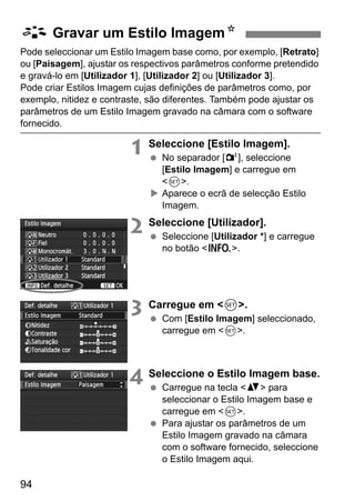 94
Pode seleccionar um Estilo Imagem base como, por exemplo, [Retrato]
ou [Paisagem], ajustar os respectivos parâmetros conforme pretendido
e gravá-lo em [Utilizador 1], [Utilizador 2] ou [Utilizador 3].
Pode criar Estilos Imagem cujas definições de parâmetros como, por
exemplo, nitidez e contraste, são diferentes. Também pode ajustar os
parâmetros de um Estilo Imagem gravado na câmara com o software
fornecido.
1 Seleccione [Estilo Imagem].
No separador [2], seleccione
[Estilo Imagem] e carregue em
<0>.
Aparece o ecrã de selecção Estilo
Imagem.
2 Seleccione [Utilizador].
Seleccione [Utilizador *] e carregue
no botão <B>.
3 Carregue em <0>.
Com [Estilo Imagem] seleccionado,
carregue em <0>.
4 Seleccione o Estilo Imagem base.
Carregue na tecla <V> para
seleccionar o Estilo Imagem base e
carregue em <0>.
Para ajustar os parâmetros de um
Estilo Imagem gravado na câmara
com o software fornecido, seleccione
o Estilo Imagem aqui.
A Gravar um Estilo ImagemN
 