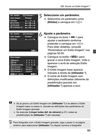 95
A Gravar um Estilo ImagemN
5 Seleccione um parâmetro.
Seleccione um parâmetro como
[Nitidez] e carregue em <0>.
6 Ajuste o parâmetro.
Carregue na tecla <U> para
ajustar o parâmetro conforme
pretender e carregue em <0>.
Para obter detalhes, consulte
“Personalizar um Estilo Imagem” nas
páginas 92-93.
Carregue no botão <M> para
gravar o novo Estilo Imagem. Volta a
aparecer o ecrã de selecção Estilo
Imagem.
O Estilo Imagem base aparece
indicado à direita de [Utilizador *].
O nome do Estilo Imagem com
definições modificadas (diferente da
predefinição) gravado em
[Utilizador *] aparece a azul.
Se já gravou um Estilo Imagem em [Utilizador *] e se alterar o Estilo
Imagem base no passo 4, cancela as definições dos parâmetros do
Estilo Imagem gravado.
Se executar [Limpar todas def. da câmara] (p.51), todas as
predefinições de [Utilizador *] são repostas.
Para fotografar com o Estilo Imagem gravado, siga o passo 2 na página
anterior para seleccionar [Utilizador *] e depois comece a fotografar.
 