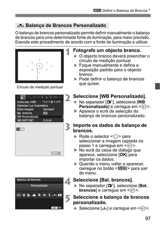 97
3 Definir o Balanço de BrancosN
O balanço de brancos personalizado permite definir manualmente o balanço
de brancos para uma determinada fonte de iluminação, para maior precisão.
Execute este procedimento de acordo com a fonte de iluminação a utilizar.
1 Fotografe um objecto branco.
O objecto branco deverá preencher o
círculo de medição pontual.
Foque manualmente e defina a
exposição padrão para o objecto
branco.
Pode definir o balanço de brancos
que quiser.
2 Seleccione [WB Personalizado].
No separador [2], seleccione [WB
Personalizado] e carregue em <0>.
Aparece o ecrã de selecção do
balanço de brancos personalizado.
3 Importe os dados de balanço de
brancos.
Rode o selector <5> para
seleccionar a imagem captada no
passo 1 e carregue em <0>.
No ecrã da caixa de diálogo que
aparece, seleccione [OK] para
importar os dados.
Quando o menu voltar a aparecer,
carregue no botão <M> para sair
do menu.
4 Seleccione [Bal. brancos].
No separador [2], seleccione [Bal.
brancos] e carregue em <0>.
5 Seleccione o balanço de brancos
personalizado.
Seleccione [O] e carregue em <0>.
O Balanço de Brancos Personalizado
Círculo de medição pontual
 