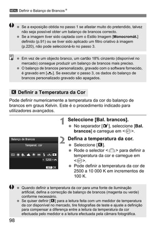 98
3 Definir o Balanço de BrancosN
Pode definir numericamente a temperatura da cor do balanço de
brancos em graus Kelvin. Este é o procedimento indicado para
utilizadores avançados.
1 Seleccione [Bal. brancos].
No separador [2], seleccione [Bal.
brancos] e carregue em <0>.
2 Defina a temperatura da cor.
Seleccione [P].
Rode o selector <6> para definir a
temperatura da cor e carregue em
<0>.
Pode definir a temperatura da cor de
2500 a 10 000 K em incrementos de
100 K.
P Definir a Temperatura da Cor
Se a exposição obtida no passo 1 se afastar muito do pretendido, talvez
não seja possível obter um balanço de brancos correcto.
Se a imagem tiver sido captada com o Estilo Imagem [Monocromát.]
definido (p.91) ou se tiver sido aplicado um filtro criativo à imagem
(p.220), não pode seleccioná-lo no passo 3.
Em vez de um objecto branco, um cartão 18% cinzento (disponível no
mercado) consegue produzir um balanço de brancos mais preciso.
O balanço de brancos personalizado, gravado com o software fornecido,
é gravado em [O]. Se executar o passo 3, os dados do balanço de
brancos personalizado gravado são apagados.
Quando definir a temperatura da cor para uma fonte de iluminação
artificial, defina a correcção de balanço de brancos (magenta ou verde)
conforme necessário.
Se quiser definir [P] para a leitura feita com um medidor de temperatura
da cor disponível no mercado, tire fotografias de teste e ajuste a definição
para compensar a diferença entre a leitura da temperatura da cor
efectuada pelo medidor e a leitura efectuada pela câmara fotográfica.
 